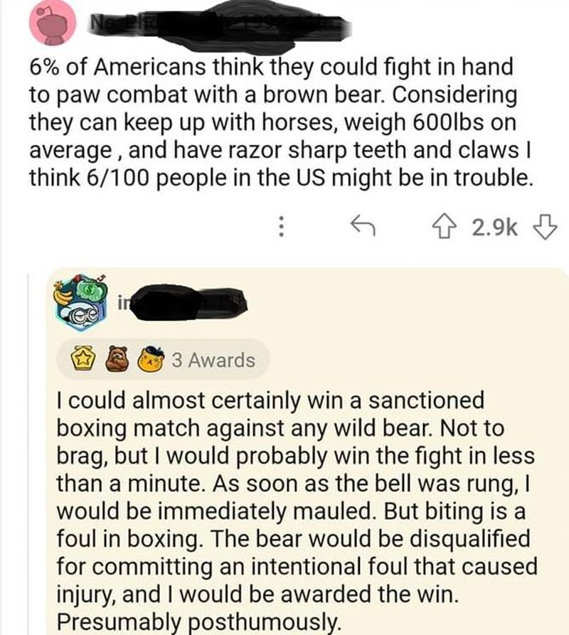 6% of Americans think they could fight in hand to paw combat with a brown bear. Considering they can keep up with horses, weigh 600lbs on average, and have razor sharp teeth and claws I think 6/100 people in the US might be in trouble.
⠀

I could almost certainly win a sanctioned boxing match against any wild bear. Not to brag, but I would probably win the fight in less than a minute. As soon as the bell was rung, I would be immediately mauled. But biting is a foul in boxing. The bear would be is qualified for committing an intentional foul that caused injury, and I would be awarded the win. Presumably posthumously.