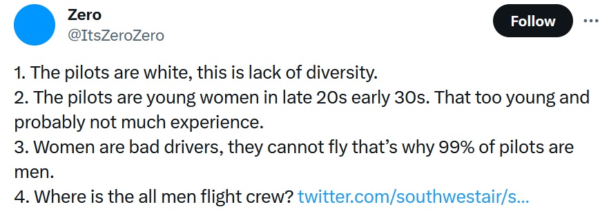 @ItsZeroZero
1. The pilots are white, this is lack of diversity. 
2. The pilots are young women in late 20s early 30s. That too young and probably not much experience. 
3. Women are bad drivers, they cannot fly that’s why 99% of pilots are men. 
4. Where is the all men flight crew?