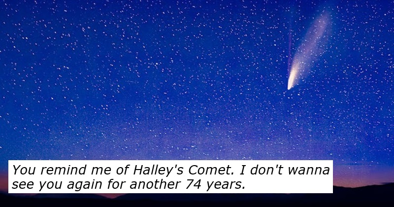 You remind me of Halley's Comet. I don't wanna see you again for another 74 years