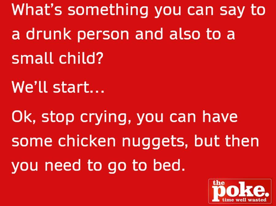 What's something you can say to a drunk person and also to a small child? We'll start. OK, stop crying. You can have some chicken nuggets but then you need to go to bed.