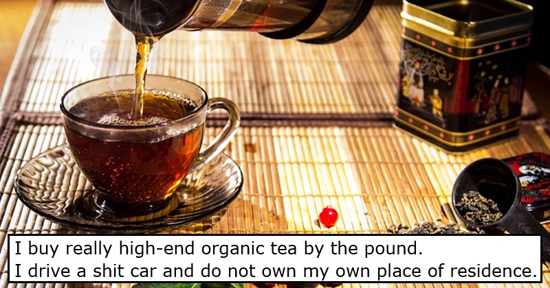 I buy really high-end organic tea by the pound. I drive a shit car and do not own my own place of residence
