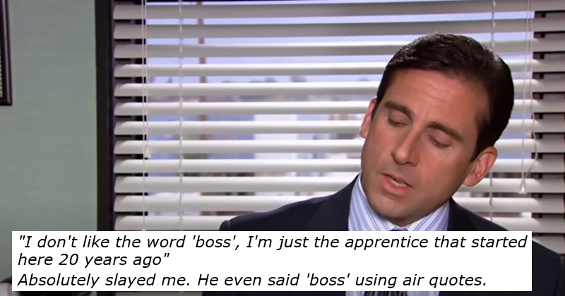"I don't like the word 'boss', I'm just the apprentice that started here 20 years ago"

Absolutely slayed me. He even said 'boss' using air quotes