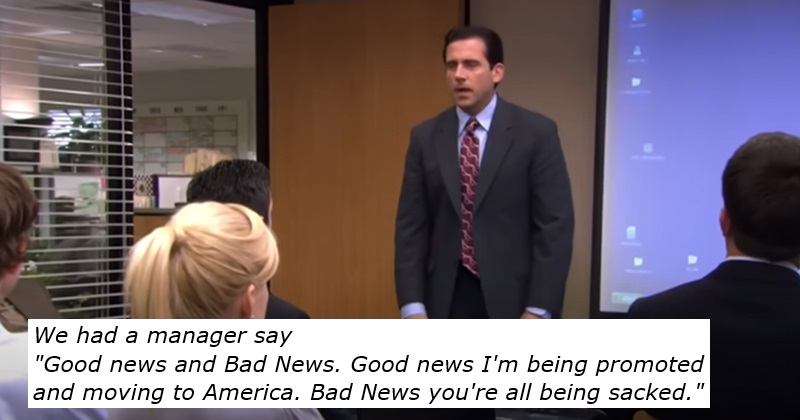"Good news and bad news.  Good news I'm getting a promotion and moving to America.  Bad news you're all fired."