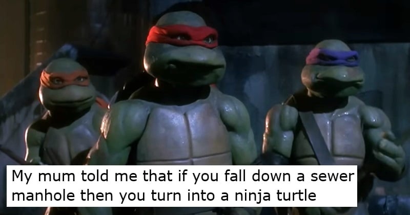 My mum told me that if you fall down a sewer manhole then you turn into a ninja turtle