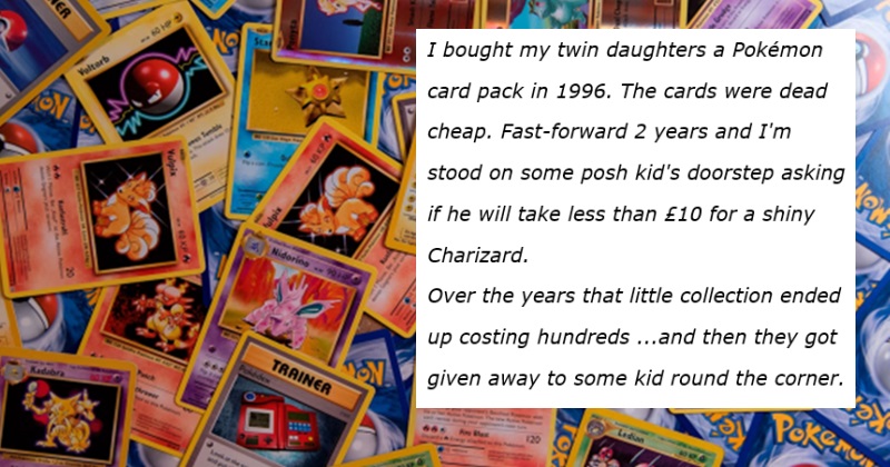 I bought my twin daughters a Pokémon 
card pack in 1996. The cards were dead 
cheap. Fast-forward 2 years and I'm 
stood on some posh kid's doorstep asking 
if he will take less than £10 for a shiny 
Charizard.
Over the years that little collection ended 
up costing hundreds ...and then they got
given away to some kid round the corner.
