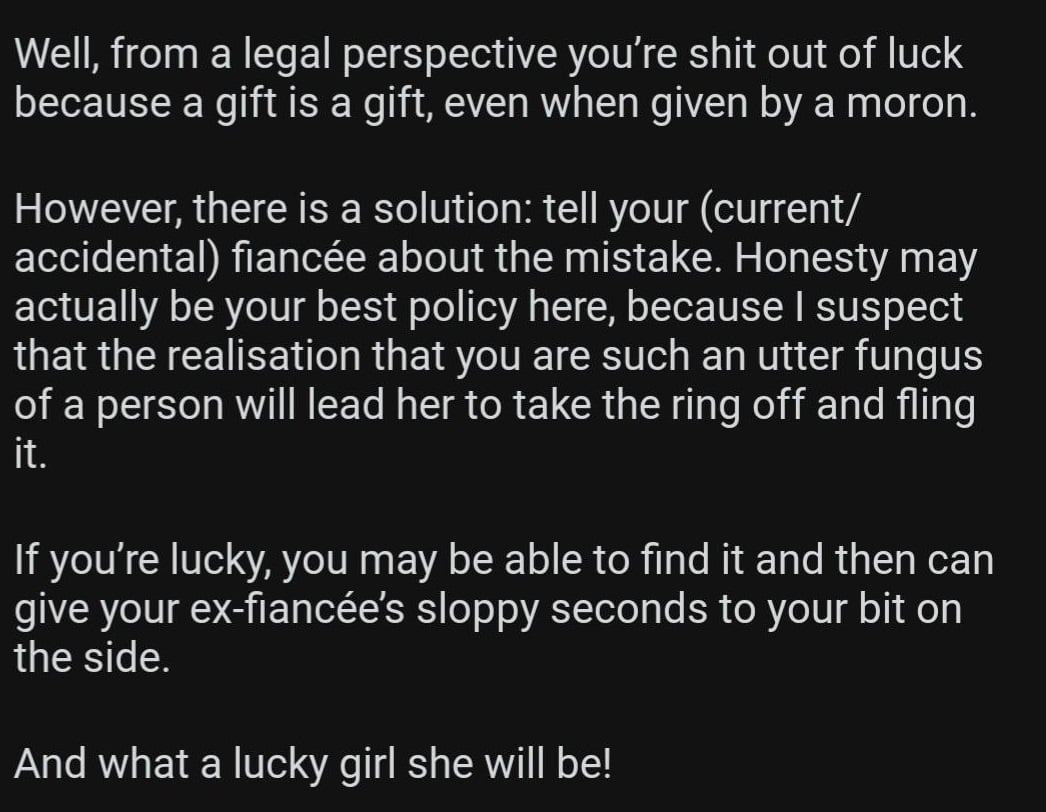 Well, from a legal perspective you’re shit out of luck because a gift is a gift, even when given by a moron.

However, there is a solution: tell your (current/accidental) fiancée about the mistake. Honesty may actually be your best policy here, because I suspect that the realisation that you are such an utter fungus of a person will lead her to take the ring off and fling it.

If you’re lucky, you may be able to find it and then can give your ex-fiancée’s sloppy seconds to your bit on the side.

And what a lucky girl she will be!