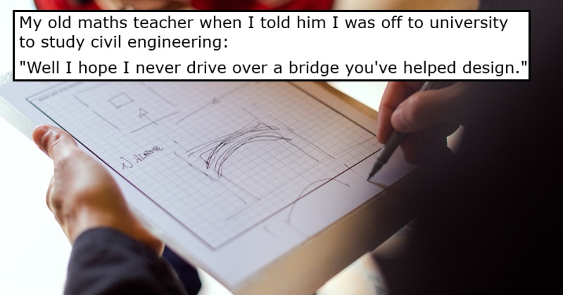 My old maths teacher when I told him I was off to university to study civil engineering:

“Well I hope I never drive over a bridge you’ve helped design”.